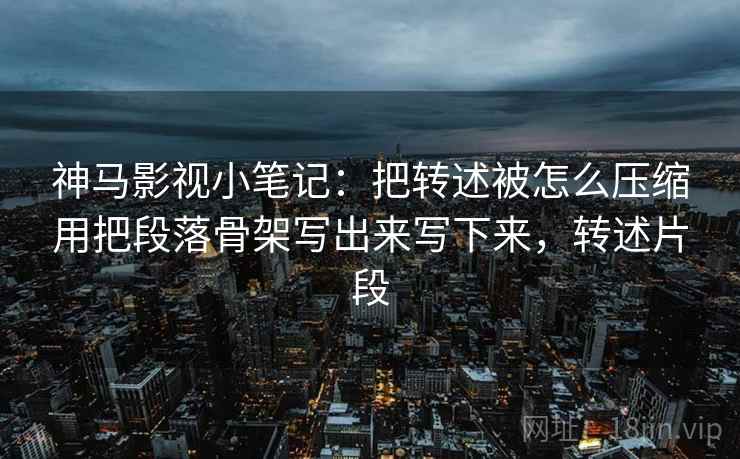 神马影视小笔记：把转述被怎么压缩用把段落骨架写出来写下来，转述片段