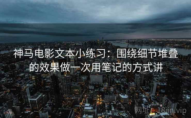 神马电影文本小练习：围绕细节堆叠的效果做一次用笔记的方式讲